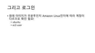 그리고 로그인
• 원래 이미지가 우분투인지 Amazon Linux인지에 따라 계정이
다르므로 확인 필요!
• ubuntu
• ec2-user
 