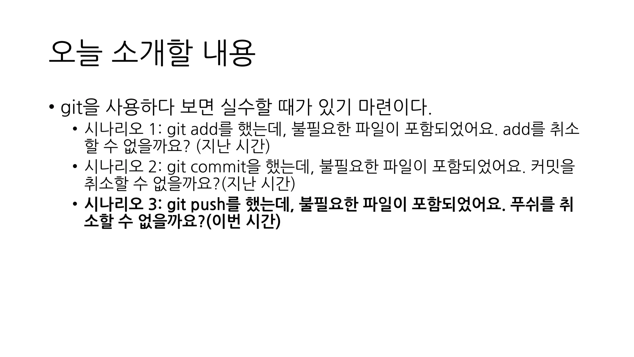 오늘 소개할 내용
• git을 사용하다 보면 실수할 때가 있기 마련이다.
• 시나리오 1: git add를 했는데, 불필요한 파일이 포함되었어요. add를 취소
할 수 없을까요? (지난 시간)
• 시나리오 2: git commit을 했는데, 불필요한 파일이 포함되었어요. 커밋을
취소할 수 없을까요?(지난 시간)
• 시나리오 3: git push를 했는데, 불필요한 파일이 포함되었어요. 푸쉬를 취
소할 수 없을까요?(이번 시간)
 