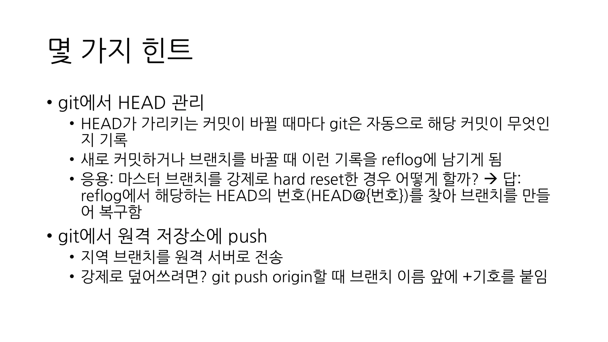 몇 가지 힌트
• git에서 HEAD 관리
• HEAD가 가리키는 커밋이 바뀔 때마다 git은 자동으로 해당 커밋이 무엇인
지 기록
• 새로 커밋하거나 브랜치를 바꿀 때 이런 기록을 reflog에 남기게 됨
• 응용: 마스터 브랜치를 강제로 hard reset한 경우 어떻게 할까? → 답:
reflog에서 해당하는 HEAD의 번호(HEAD@{번호})를 찾아 브랜치를 만들
어 복구함
• git에서 원격 저장소에 push
• 지역 브랜치를 원격 서버로 전송
• 강제로 덮어쓰려면? git push origin할 때 브랜치 이름 앞에 +기호를 붙임
 