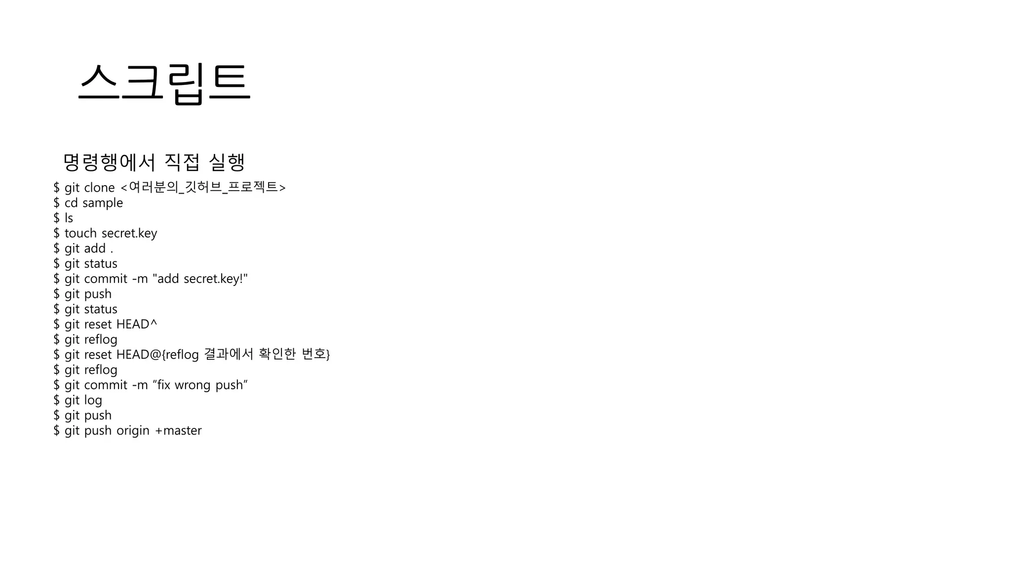 스크립트
$ git clone <여러분의_깃허브_프로젝트>
$ cd sample
$ ls
$ touch secret.key
$ git add .
$ git status
$ git commit -m "add secret.key!"
$ git push
$ git status
$ git reset HEAD^
$ git reflog
$ git reset HEAD@{reflog 결과에서 확인한 번호}
$ git reflog
$ git commit -m “fix wrong push”
$ git log
$ git push
$ git push origin +master
명령행에서 직접 실행
 