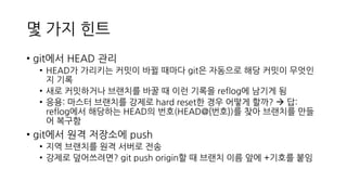몇 가지 힌트
• git에서 HEAD 관리
• HEAD가 가리키는 커밋이 바뀔 때마다 git은 자동으로 해당 커밋이 무엇인
지 기록
• 새로 커밋하거나 브랜치를 바꿀 때 이런 기록을 reflog에 남기게 됨
• 응용: 마스터 브랜치를 강제로 hard reset한 경우 어떻게 할까? → 답:
reflog에서 해당하는 HEAD의 번호(HEAD@{번호})를 찾아 브랜치를 만들
어 복구함
• git에서 원격 저장소에 push
• 지역 브랜치를 원격 서버로 전송
• 강제로 덮어쓰려면? git push origin할 때 브랜치 이름 앞에 +기호를 붙임
 
