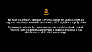 No caso do amazon, Machine learning é usado em varios setores do
negocio, desde o processo de ecommerce até à logistica e supply chain.


Por exemplo, o tamanho de cada encomenda é determinado usando
machine learning deforma a minimizar o impacto ambiental e não
danificar o produto até à sua entrega.
 