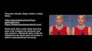 Pessoas virtuais, deep motion e deep
fakes.


https://generated.photos/face-
generator/new


https://thispersondoesnotexist.com/


Estes dois sites usam deep learning
para criar imagens de pessoas que
não existem, utilizando data vinda de
bibliotecas de stock para encontrar e
definir características humanas
 