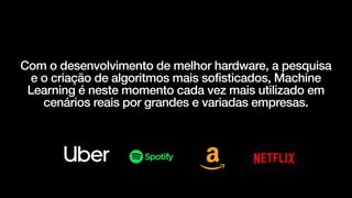 Com o desenvolvimento de melhor hardware, a pesquisa
e o criação de algoritmos mais sofisticados, Machine
Learning é neste momento cada vez mais utilizado em
cenários reais por grandes e variadas empresas.
 