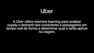 A Uber utiliza machine learning para analisar


supply e demand dos condutores e passageiros em
tempo real de forma a determinar qual a tarifa aplicar
na viagem.
 