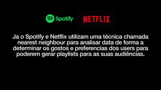 Ja o Spotify e Netflix utilizam uma técnica chamada
nearest neighbour para analisar data de forma a
determinar os gostos e preferencias dos users para
poderem gerar playlists para as suas audiências.
 