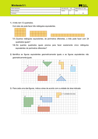 Nome da Escola Ano letiv o 20 /20 Matemática | 5.º ano
Nome do Aluno Turma N.º Data
Prof essor / /20
Miniteste 5.1.
1. A Inês tem 12 quadrados.
Com eles ela pode fazer três retângulos equivalentes.
1.1. Quantos retângulos equivalentes, de perímetros diferentes, a Inês pode fazer com 24
quadrados iguais?
1.2. De quantos quadrados iguais precisa para fazer exatamente cinco retângulos
equivalentes de perímetros diferentes?
2. Identifica as figuras equivalentes geometricamente iguais e as figuras equivalentes não
geometricamente iguais.
3. Para cada uma das figuras, indica a área de acordo com a unidade de área indicada.
 