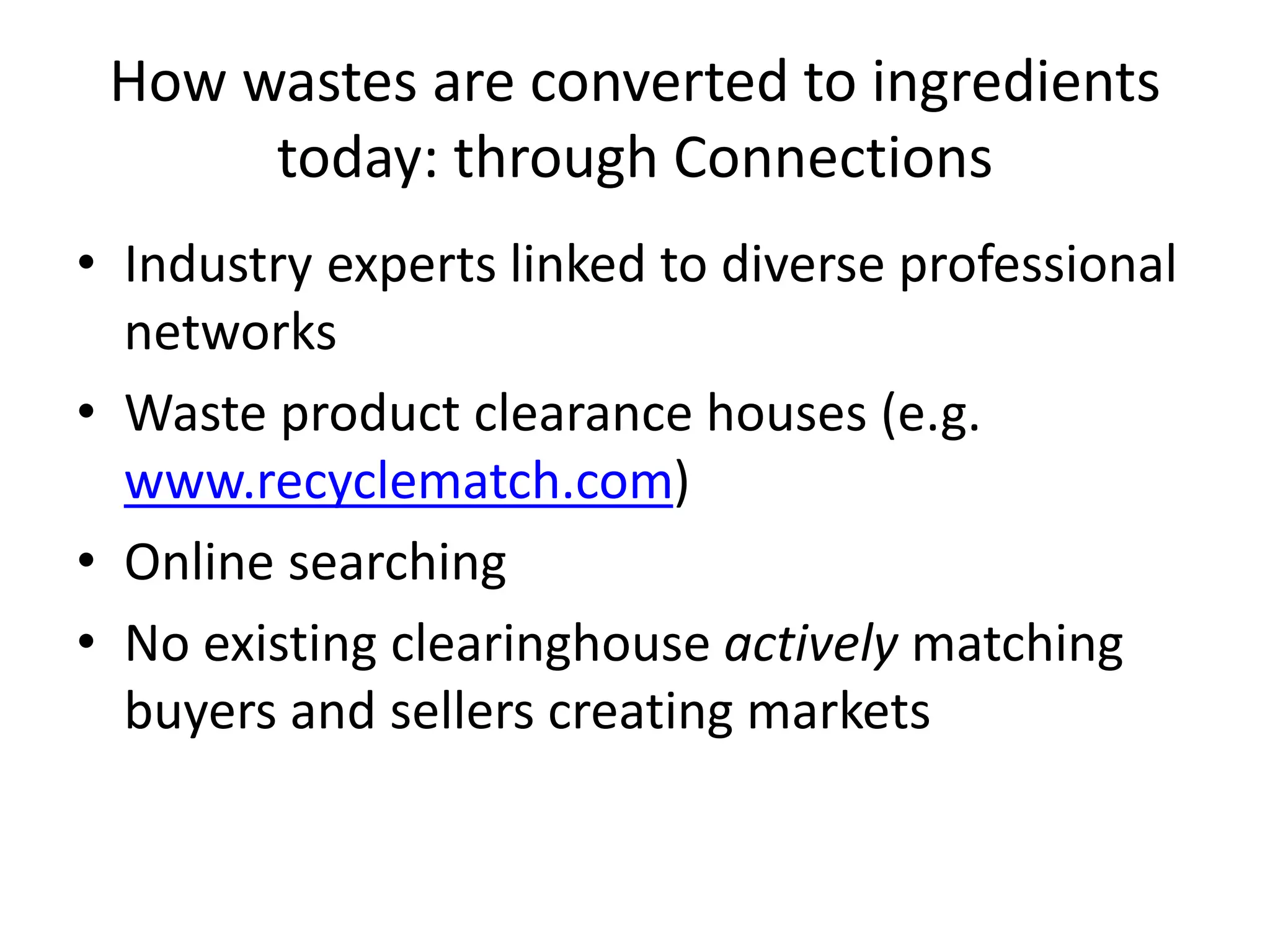 How wastes are converted to ingredients
today: through Connections
• Industry experts linked to diverse professional
networks
• Waste product clearance houses (e.g.
www.recyclematch.com)
• Online searching
• No existing clearinghouse actively matching
buyers and sellers creating markets