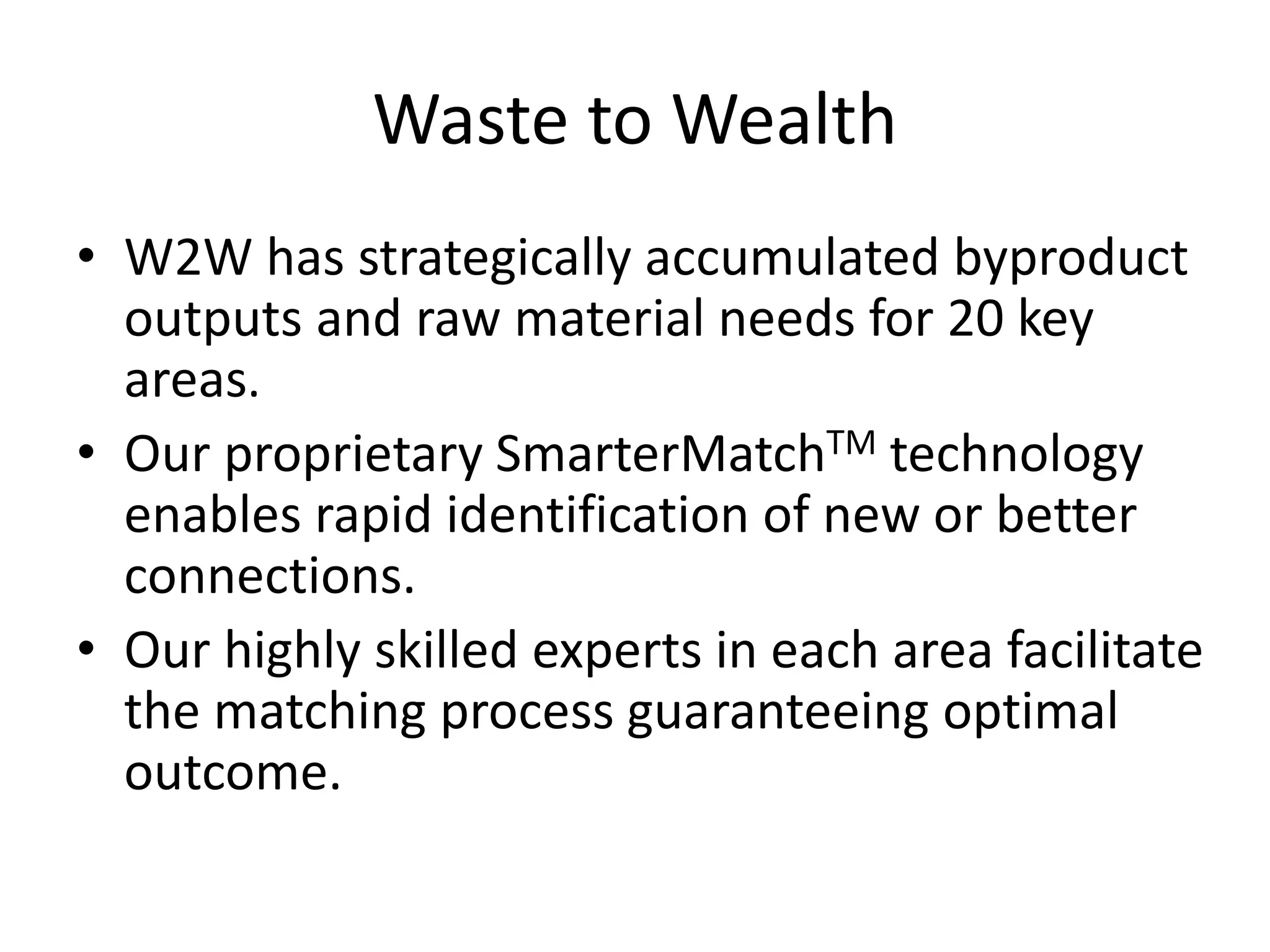 Waste to Wealth
• W2W has strategically accumulated byproduct
outputs and raw material needs for 20 key
areas.
• Our proprietary SmarterMatchTM technology
enables rapid identification of new or better
connections.
• Our highly skilled experts in each area facilitate
the matching process guaranteeing optimal
outcome.