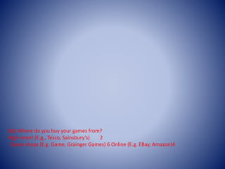 Q6) Where do you buy your games from?
High-street (E.g., Tesco, Sainsbury’s) 2
Game shops (E.g. Game, Grainger Games) 6 Online (E.g. EBay, Amazon)4
 