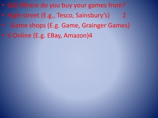 • Q6) Where do you buy your games from?
• High-street (E.g., Tesco, Sainsbury’s) 2
• Game shops (E.g. Game, Grainger Games)
• 6 Online (E.g. EBay, Amazon)4
 