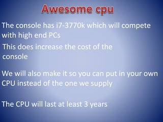 The console has i7-3770k which will compete
with high end PCs
This does increase the cost of the
console
We will also make it so you can put in your own
CPU instead of the one we supply
The CPU will last at least 3 years
 