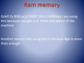 Gskill 2x 8GB pc3-19200 DDr3 2400Hmz I am using
this because you get 2 of them and speed of the
machine
Another reason I am using this is because 8gb is more
then enough
 