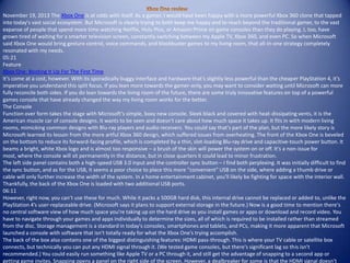 November 19, 2013 The Xbox One is at odds with itself. As a gamer, I would have been happy with a more powerful Xbox 360 clone that tapped
into today's vast social ecosystem. But Microsoft is clearly trying to both keep me happy and to reach beyond the traditional gamer, to the vast
expanse of people that spend more time watching Netflix, Hulu Plus, or Amazon Prime on game consoles than they do playing. I, too, have
grown tired of waiting for a smarter television screen, constantly switching between my Apple TV, Xbox 360, and even PC. So when Microsoft
said Xbox One would bring gesture control, voice commands, and blockbuster games to my living room, that all-in-one strategy completely
resonated with my needs.
05:21
Feature
Xbox One: Booting It Up For The First Time
It’s come at a cost, however. With its sporadically buggy interface and hardware that’s slightly less powerful than the cheaper PlayStation 4, it's
imperative you understand this split focus. If you lean more towards the gamer-only, you may want to consider waiting until Microsoft can more
fully reconcile both sides. If you do lean towards the living room of the future, there are some truly innovative features on top of a powerful
games console that have already changed the way my living room works for the better.
The Console
Function over form takes the stage with Microsoft's simple, boxy new console. Sleek black and covered with heat-dissipating vents, it is the
American muscle car of console designs. It wants to be seen and doesn't care about how much space it takes up. It fits in with modern living
rooms, mimicking common designs with Blu-ray players and audio receivers. You could say that's part of the plan, but the more likely story is
Microsoft learned its lesson from the more artful Xbox 360 design, which suffered issues from overheating. The front of the Xbox One is beveled
on the bottom to reduce its forward-facing profile, which is completed by a thin, slot-loading Blu-ray drive and capacitive-touch power button. It
beams a bright, white Xbox logo and is almost too responsive – a brush of the skin will power the system on or off. It's a non-issue for
most, where the console will sit permanently in the distance, but in close quarters it could lead to minor frustration.
The left side panel contains both a high-speed USB 3.0 input and the controller sync button – I find both perplexing. It was initially difficult to find
the sync button, and as for the USB, it seems a poor choice to place this more "convenient" USB on the side, where adding a thumb drive or
cable will only further increase the width of the system. In a home entertainment cabinet, you'll likely be fighting for space with the interior wall.
Thankfully, the back of the Xbox One is loaded with two additional USB ports.
06:11
However, right now, you can’t use these for much. While it packs a 500GB hard disk, this internal drive cannot be replaced or added to, unlike the
PlayStation 4’s user-replaceable drive. (Microsoft says it plans to support external storage in the future.) Now is a good time to mention there's
no central software view of how much space you're taking up on the hard drive as you install games or apps or download and record video. You
have to navigate through your games and apps individually to determine the sizes, all of which is required to be installed rather than streamed
from the disc. Storage management is a standard in today's consoles, smartphones and tablets, and PCs, making it more apparent that Microsoft
launched a console with software that isn't totally ready for what the Xbox One’s trying accomplish.
The back of the box also contains one of the biggest distinguishing features: HDMI pass-through. This is where your TV cable or satellite box
connects, but technically you can put any HDMI signal through it. (We tested game consoles, but there's significant lag so this isn't
recommended.) You could easily run something like Apple TV or a PC through it, and still get the advantage of snapping to a second app or
getting game invites. Snapping opens a panel on the right side of the screen. However, a dealbreaker for some is that the HDMI signal doesn't
 