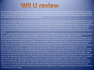 We've seen Nintendo pull off stranger things before. Remember the confusion that confronted the Nintendo DS at launch? The scorn poured on
the nascent Wii just before it became the biggest selling console of its generation? By focusing on innovation rather than performance, graphics
fidelity, services and all the other things Microsoft and Sony have traditionally sold consoles on, Nintendo has always played a risky game. So far
it's paid off, but the Wii U feels like Nintendo's biggest gamble yet.
We needn't go overboard on the reasons why. Just as Sony and Microsoft prepare to launch new, more powerful hardware, Nintendo has chosen
to launch a console that's – optimistically speaking – only marginally more potent than the existing 360 or PS3. It has a faster and more modern
GPU, believed to be a variation on AMD’s Radeon 6760, and 1GB of RAM against the 512MB available in the 360. However, we're already hearing
grumbles about the performance of the IBM PowerPC-based tri-core CPU, and early games do little to convince you that Wii U is even half a
generation beyond the existing formats; we’ve yet to see anything that convinces us that it’s technically superior in any tangible sense. Yet
nobody expects Wii U to sell based on its graphics muscle. Instead, like the Wii and 3DS, it will sell or not sell based on the unique experience it
delivers.
Wii U - The BundlesThe Wii U is selling in three bundles in the UK, with the key differentiators being the amount of onboard Flash RAM (vital for
downloadable content as well as saved games) and software. The cheapest, at roughly £250, gets you an 8GB console, the Wii U
GamePad, power adaptors and an HDMI cable. The £300 Premium pack takes the storage up to 32GB and adds a stand and a charging cradle. A
final limited-edition Zombi U pack has mostly the same stuff at the same price, but swaps Nintendo Land for Zombi U and throws in the new Pro
Controller. The Premium and Zombi U Packs would get our recommendation as although it appears like you can add storage to the 8GB version
via its SD slot, this can't be used for Wii U content but rather is there for backwards compatibilty with Wii games and for extra features like
downloaded content. Plus, that 8GB storage, once formatted and with the Wii U software installed only actually gives the end user about 3GB of
space, which is a tiny amount.Wii U - The HardwareSay what else you like about it, but the Wii U is a seriously impressive bit of console
engineering. It's a few inches deeper and slightly taller and wider than the Wii, but still very compact and extremely quiet – even more so than
the thin and light PS3. The front hosts the slot-loading optical drive, Power, Eject and Controller pairing buttons and – beneath a flap – two USB
2.0 ports and an SD Memory Card slot. At the back you’ll find an HDMI output, an AV Multi Out port, a connector for the new, slightly smaller
Sensor Bar and two more USB 2.0 ports. The latter will support external USB hard disks of up to 2TB in size, though they’ll need their own power
supply. It's an unobtrusive unit, but then Wii U"s selling point isn't so much the console as the bundled Wii U GamePad controller. You might be
expecting this to be a slim tablet-like device, but in fact it's closer to an oversized handheld games machine, with comfortable, moulded
grips, twin analogue pads, digital trigger and bumper buttons and a large 6.2in LCD touchscreen. As well as four face buttons, plus and minus
buttons and an old-school D Pad, there's also a Home button, a power button that switches both the pad and console off' and another button
marked TV. This, rather handily, switches the pad to a mode where it offers basic remote control functions for your TV. Having chosen your
manufacturer and tested functionality in the initial setup routine, you can power on your TV, change inputs and adjust the volume using the Wii
U pad instead of your TV remote.
 