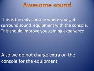 . This is the only console where you get
surround sound equipment with the console.
This should improve you gaming experience
Also we do not charge extra on the
console for the equipment
 