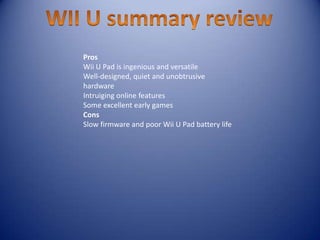 Pros
Wii U Pad is ingenious and versatile
Well-designed, quiet and unobtrusive
hardware
Intruiging online features
Some excellent early games
Cons
Slow firmware and poor Wii U Pad battery life
 