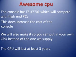 The console has i7-3770k which will compete
with high end PCs
This does increase the cost of the
console
We will also make it so you can put in your own
CPU instead of the one we supply
The CPU will last at least 3 years
 