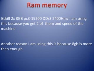 Gskill 2x 8GB pc3-19200 DDr3 2400Hmz I am using
this because you get 2 of them and speed of the
machine
Another reason I am using this is because 8gb is more
then enough
 