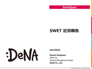 Copyright (C) DeNA Co.,Ltd. All Rights Reserved.
5minQues
SWET 近況報告
2015/08/06
Masaki Nakagawa
SWET Gr.
Quality Management Dept.
DeNA Co., Ltd.
 