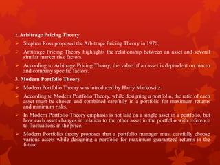 2. Arbitrage Pricing Theory
 Stephen Ross proposed the Arbitrage Pricing Theory in 1976.
 Arbitrage Pricing Theory highlights the relationship between an asset and several
similar market risk factors.
 According to Arbitrage Pricing Theory, the value of an asset is dependent on macro
and company specific factors.
3. Modern Portfolio Theory
 Modern Portfolio Theory was introduced by Harry Markowitz.
 According to Modern Portfolio Theory, while designing a portfolio, the ratio of each
asset must be chosen and combined carefully in a portfolio for maximum returns
and minimum risks.
 In Modern Portfolio Theory emphasis is not laid on a single asset in a portfolio, but
how each asset changes in relation to the other asset in the portfolio with reference
to fluctuations in the price.
 Modern Portfolio theory proposes that a portfolio manager must carefully choose
various assets while designing a portfolio for maximum guaranteed returns in the
future.
 