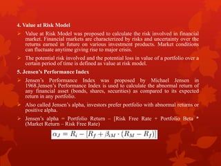 4. Value at Risk Model
 Value at Risk Model was proposed to calculate the risk involved in financial
market. Financial markets are characterized by risks and uncertainty over the
returns earned in future on various investment products. Market conditions
can fluctuate anytime giving rise to major crisis.
 The potential risk involved and the potential loss in value of a portfolio over a
certain period of time is defined as value at risk model.
5. Jensen’s Performance Index
 Jensen’s Performance Index was proposed by Michael Jensen in
1968.Jensen’s Performance Index is used to calculate the abnormal return of
any financial asset (bonds, shares, securities) as compared to its expected
return in any portfolio.
 Also called Jensen’s alpha, investors prefer portfolio with abnormal returns or
positive alpha.
 Jensen’s alpha = Portfolio Return – [Risk Free Rate + Portfolio Beta *
(Market Return – Risk Free Rate)
 