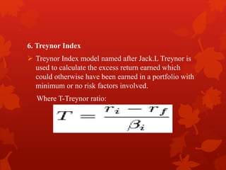 6. Treynor Index
 Treynor Index model named after Jack.L Treynor is
used to calculate the excess return earned which
could otherwise have been earned in a portfolio with
minimum or no risk factors involved.
Where T-Treynor ratio:
 