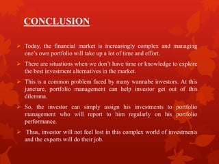 CONCLUSION
 Today, the financial market is increasingly complex and managing
one’s own portfolio will take up a lot of time and effort.
 There are situations when we don’t have time or knowledge to explore
the best investment alternatives in the market.
 This is a common problem faced by many wannabe investors. At this
juncture, portfolio management can help investor get out of this
dilemma.
 So, the investor can simply assign his investments to portfolio
management who will report to him regularly on his portfolio
performance.
 Thus, investor will not feel lost in this complex world of investments
and the experts will do their job.
 