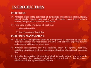 INTRODUCTION
PORTFOLIO:
 Portfolio refers to the collection of investment tools such as stocks, shares,
mutual funds, bonds, cash and so on depending upon the investor’s
income, budget and convenient time frame.
 Following are the two types of portfolio:
1. Market Portfolio
2. Zero Investment Portfolio
PORTFOLIO MANAGEMENT:
 The portfolio management deals with the process of selection of securities
from the number of opportunities available with different expected returns
and carrying different levels of risk.
 Portfolio management involves deciding about the optimal portfolio,
matching investment with the objectives, allocation of assets and balancing
risk.
 It is also the selection of securities which is made with a view to provide
the investors the maximum yield for a given level of risk or ensure
minimize risk for a given level of return
 