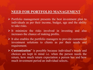 NEED FOR PORTFOLIO MANAGEMENT
 Portfolio management presents the best investment plan to
individuals as per their income, budget, age and the ability
to take risks.
 It minimize the risks involved in investing and also
increases the chance of making profits.
 It also enables the portfolio managers to provide customized
investment solutions to clients as per their needs and
requirement.
 Customization” is possible because individual’s needs and
choices are kept in mind i.e. when the person needs the
return, how much return expectation a person has and how
much investment period an individual selects.
 