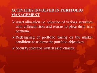 ACTIVITIES INVOLVED IN PORTFOLIO
MANAGEMENT
 Asset allocation i.e. selection of various securities
with different risks and returns to place them in a
portfolio.
 Redesigning of portfolio basing on the market
conditions to achieve the portfolio objectives.
 Security selection with in asset classes.
 