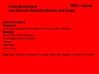 5 minute structure                    RED-1 minute
    Last Episode-Sexuality/Alcohol and Drugs


Channel 4 advert
Voiceover
-Introducing what the Episode will show to the audience
Montage
-Fast clips of this episode
-Underage youths drinking
-Drugs
-Statistics
-Interviews

Title then appears (Picture of London while title appears on front to picture)
 