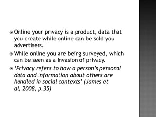  Online your privacy is a product, data that
  you create while online can be sold you
  advertisers.
 While online you are being surveyed, which
  can be seen as a invasion of privacy.
 ‘Privacy refers to how a person’s personal
  data and information about others are
  handled in social contexts’ (James et
  al, 2008, p.35)
 