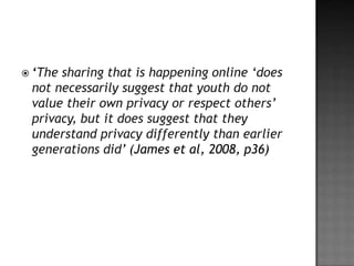  ‘Thesharing that is happening online ‘does
 not necessarily suggest that youth do not
 value their own privacy or respect others’
 privacy, but it does suggest that they
 understand privacy differently than earlier
 generations did’ (James et al, 2008, p36)
 