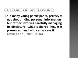  ‘To many young participants, privacy is
 not about hiding personal information
 but rather involves carefully managing
 its disclosure—what is shared, how it is
 presented, and who can access it’
 (James et al, 2008, p.36)
 