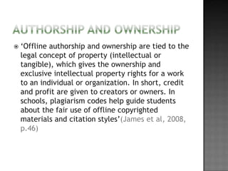    ‘Offline authorship and ownership are tied to the
    legal concept of property (intellectual or
    tangible), which gives the ownership and
    exclusive intellectual property rights for a work
    to an individual or organization. In short, credit
    and profit are given to creators or owners. In
    schools, plagiarism codes help guide students
    about the fair use of offline copyrighted
    materials and citation styles’(James et al, 2008,
    p.46)
 