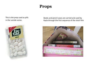 Props

This is the prop used as pills    Books and pencil cases are carried and used by
in the suicide scene.             Kayla through the first sequence of the short film
 
