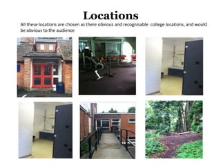 Locations
All these locations are chosen as there obvious and recognisable college locations, and would
be obvious to the audience
 