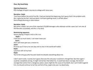 Over, My Dead Body

Opening Sequence:
POV footage of Kayla’s Journey to college with voice over,

Narration- Kayla
‘Five hours before the end of my life, I had just started the beginning, but I guess that’s the problem with
life, it goes by too fast. And just when it all starts getting moral, it all falls down’.
Shot of Kayla Running in slow motion:

Narration- Kayla
My name is Kayla I am one of the reported 276,000 teenagers who attempt suicide a year, but I am one of
the few who succeeded, and this is my story.

Reminiscing sequence:
Voices playing in Kayla’s mid as she runs
    Kayla –
I love you so much Jason, I can never leave you.
   Jason-
And I will never give you a reason to.
Jason-
Promise you’ll marry me one day and no else in the world will matter.
Kayla-
I promise with all my heat
Kayla-
You’re the only guy who has ever loved me despite everything about me.

I don’t want to die, I scared, but I guess that was the only way I could do it, though fear. But then again I
could be completely wrong, it might not be fear that killed me, it could have been courage, the kind of
courage that comes from a dangerous place. Jason might be the cause of my death, but I can’t hold it against
him, he should continue to be free and full of live, (sigh) only over my dead body .
 
