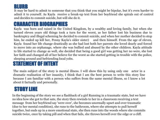 BLURB
 It may be hard to admit to someone that you think that you might be bipolar, but it’s even harder to
 admit it to yourself. As Kayla receive a break-up text from her boyfriend she spirals out of control
 and decides to commit suicide, but will she do it.

 CHARACTER BIOGRAPHIES
 Kayla was born and raised in the United Kingdom, by a wealthy and loving family, but when she
 turned eleven years old things took a turn for the worst, as her father lost his business due to
 bankruptcy and illegal scheming he decided to commit suicide, and when her mother decided to stop
 him, he ended up kill her, Penny Kayla's older sister) and then himself. From the age of eleven,
 Kayla found her life change drastically as she had lost both her parents she loved dearly and forced
 to move into an orphanage, where she was bullied and abused by the other children. Kayla attitude
 to life started to change as well, she decided that being a good girl was getting her no were, she lost
 her faith and changed all of her believe for the worst as she started getting in trouble with the police,
 sleeping around and befriending local yobs.
STATEMENT OF INTENT
The main subject of the story is mental illness. I will show this by using only one actor in a
dramatic realisation of her insanity, I think that I am the best person to write this story line
because I am familiar with a person who suffers from the same mental illness, so I know a lot
about it factually and personally.

 STORY LINE
In the beginning of the story we see a flashback of a girl Running in a traumatic state, but we have
no idea how she got to that sate, the story then rewinds to her in a classroom receiving a text
message from her boyfriend say 'were over', she becomes unormally upset and over traumatic
(due to her mental condition), she runs to the bathroom, where she attempts to pull herself
together, but ends up in a more emotional state, she then runs into the woods where she commits
suicide twice, once by taking pill and when that fails, she throws herself over the edge or a cliff.
 