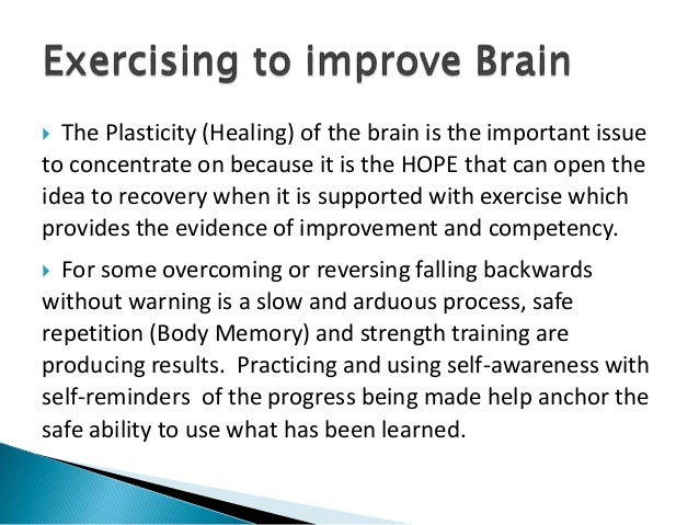  The Plasticity (Healing) of the brain is the important issue
to concentrate on because it is the HOPE that can open the
idea to recovery when it is supported with exercise which
provides the evidence of improvement and competency.
 For some overcoming or reversing falling backwards
without warning is a slow and arduous process, safe
repetition (Body Memory) and strength training are
producing results. Practicing and using self-awareness with
self-reminders of the progress being made help anchor the
safe ability to use what has been learned.
 