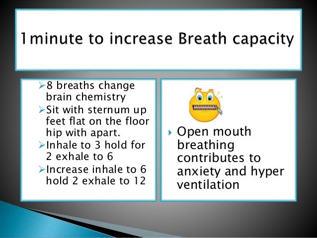 8 breaths change
brain chemistry
Sit with sternum up
feet flat on the floor
hip with apart.
Inhale to 3 hold for
2 exhale to 6
Increase inhale to 6
hold 2 exhale to 12
 Open mouth
breathing
contributes to
anxiety and hyper
ventilation
 