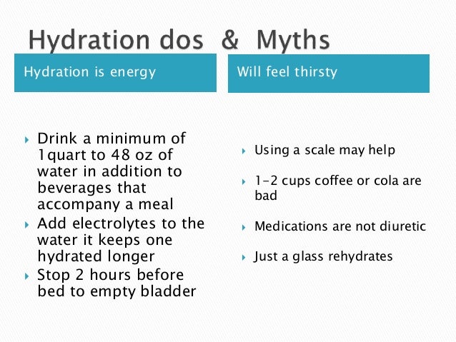 Hydration is energy Will feel thirsty
 Drink a minimum of
1quart to 48 oz of
water in addition to
beverages that
accompany a meal
 Add electrolytes to the
water it keeps one
hydrated longer
 Stop 2 hours before
bed to empty bladder
 Using a scale may help
 1-2 cups coffee or cola are
bad
 Medications are not diuretic
 Just a glass rehydrates
 