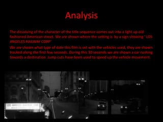 Analysis
The dissolving of the character of the title sequence comes out into a light up old
fashioned American street. We are shown where the setting is by a sign showing ‘ LOS
ANGELES RAILWAY CORP’
We are shown what type of date this film is set with the vehicles used, they are shown
tracked along the first few seconds. During this 30 seconds we are shown a car rushing
towards a destination. Jump cuts have been used to speed up the vehicle movement.
 