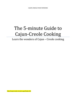 CAJUN-CREOLE FOOD WONDERS




            The 5-minute Guide to
            Cajun-Creole Cooking
        Learn the wonders of Cajun – Creole cooking




http://cajuncreole.miracle-superfoods.info
 