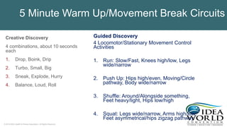 © 2018 IDEA Health & Fitness Association. All Rights Reserved.
Creative Discovery
4 combinations, about 10 seconds
each
1. Drop, Boink, Drip
2. Turbo, Small, Big
3. Sneak, Explode, Hurry
4. Balance, Loud, Roll
Guided Discovery
4 Locomotor/Stationary Movement Control
Activities
1. Run: Slow/Fast, Knees high/low, Legs
wide/narrow
2. Push Up: Hips high/even, Moving/Circle
pathway, Body wide/narrow
3. Shuffle: Around/Alongside something,
Feet heavy/light, Hips low/high
4. Squat: Legs wide/narrow, Arms high/low,
Feet asymmetrical/hips zigzag pathway
5 Minute Warm Up/Movement Break Circuits
 