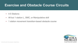 © 2018 IDEA Health & Fitness Association. All Rights Reserved.
Exercise and Obstacle Course Circuits
• 4-5 Stations
• All but 1 station L, SMC, or Manipulative skill
• 1 station movement transition-based obstacle course
 