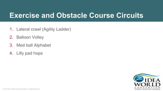 © 2018 IDEA Health & Fitness Association. All Rights Reserved.
Exercise and Obstacle Course Circuits
1. Lateral crawl (Agility Ladder)
2. Balloon Volley
3. Med ball Alphabet
4. Lilly pad hops
 