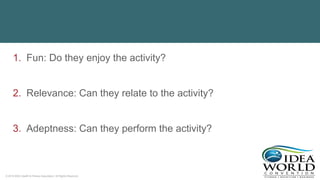 © 2018 IDEA Health & Fitness Association. All Rights Reserved.
1. Fun: Do they enjoy the activity?
2. Relevance: Can they relate to the activity?
3. Adeptness: Can they perform the activity?
 