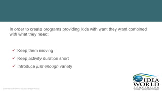 © 2018 IDEA Health & Fitness Association. All Rights Reserved.
In order to create programs providing kids with want they want combined
with what they need:
 Keep them moving
 Keep activity duration short
 Introduce just enough variety
 